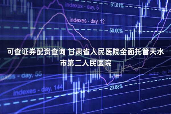 可查证券配资查询 甘肃省人民医院全面托管天水市第二人民医院