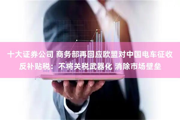 十大证券公司 商务部再回应欧盟对中国电车征收反补贴税：不将关税武器化 消除市场壁垒