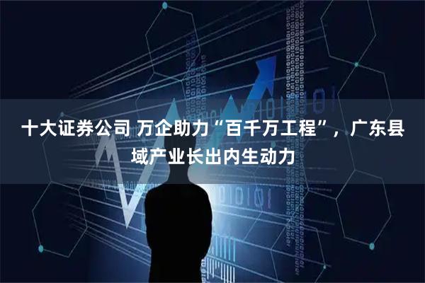 十大证券公司 万企助力“百千万工程”，广东县域产业长出内生动力