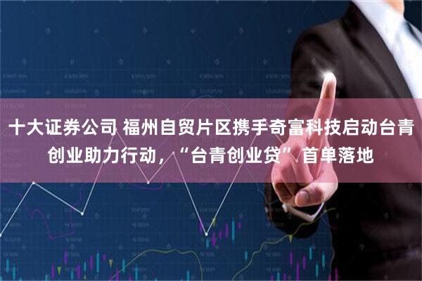 十大证券公司 福州自贸片区携手奇富科技启动台青创业助力行动，“台青创业贷” 首单落地